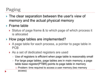 Paging
 The clear separation between the user's view of
memory and the actual physical memory
 Frame table
 Status of page frame & to which page of which process it
is allocated
 How page tables are implemented?
 A page table for each process, a pointer to page table in
PCB
 As a set of dedicated registers are used
 Use of registers is efficient when page table is reasonably small
 For large page tables, page tables are in main memory, a page
table base register(PTBR) points to page table in memory
 Problem: time required to access a user memory (two memory
access)
 