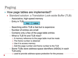 Paging
 How page tables are implemented?
 Standard solution: a Translation Look-aside Buffer (TLB)
 Associative, high-speed memory
 Entry in TLB
 Searching within TLB is fast but is expensive
 Number of entries are small
 Contains only a few of the page-table entries
 What is TLB hit and TLB miss?
 A memory reference to the page table must be made
 The frame number is obtained
 Use it to access memory
 Add the page number and frame number to the TLB
 Some TLBs store address-space identifiers (ASIDs) in each
TLB entry
 used to provide address-space protection for the process
key value
 