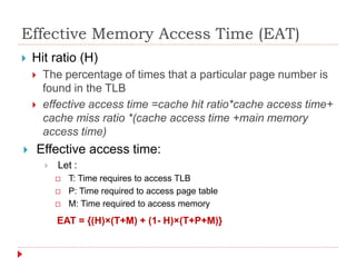 Effective Memory Access Time (EAT)
 Hit ratio (H)
 The percentage of times that a particular page number is
found in the TLB
 effective access time =cache hit ratio*cache access time+
cache miss ratio *(cache access time +main memory
access time)
 Effective access time:
 Let :
 T: Time requires to access TLB
 P: Time required to access page table
 M: Time required to access memory
EAT = {(H)×(T+M) + (1- H)×(T+P+M)}
 