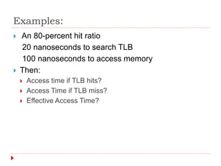 Examples:
 An 80-percent hit ratio
20 nanoseconds to search TLB
100 nanoseconds to access memory
 Then:
 Access time if TLB hits?
 Access Time if TLB miss?
 Effective Access Time?
 