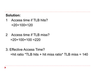 Solution:
1 Access time if TLB hits?
=20+100=120
2 Access time if TLB miss?
=20+100+100 =220
3. Effective Access Time?
=hit ratio *TLB hits + hit miss ratio* TLB miss = 140
 