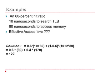 Example:
 An 60-percent hit ratio
10 nanoseconds to search TLB
80 nanoseconds to access memory
 Effective Access Time ???
Solution : = 0.6*(10+80) + (1-0.6)*(10+2*80)
= 0.6 * (90) + 0.4 * (170)
= 122
 