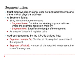 Segmentation
 Address generated by the CPU is divided into:
 Segment number (s): Number of bits required to represent
the segment.
 Segment offset (d): Number of bits required to represent the
size of the segment.
 Must map two dimensional user defined address into one
dimensional physical address
 A Segment Table:
 Entry in segment table contains
 Segment base: Contains the starting physical address
where the segment resides in memory
 Segment limit: Specifies the length of the segment
 An array of base-limit register pairs
 