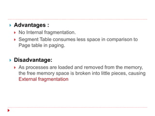  Advantages :
 No Internal fragmentation.
 Segment Table consumes less space in comparison to
Page table in paging.
 Disadvantage:
 As processes are loaded and removed from the memory,
the free memory space is broken into little pieces, causing
External fragmentation
 