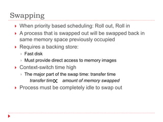 Swapping
 When priority based scheduling: Roll out, Roll in
 A process that is swapped out will be swapped back in
same memory space previously occupied
 Requires a backing store:
 Fast disk
 Must provide direct access to memory images
 Context-switch time high
 The major part of the swap time: transfer time
transfer time amount of memory swapped
 Process must be completely idle to swap out
 