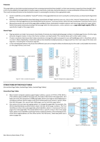 9
Main Memory (Galvin Notes,9th Ed.)
Protection
The page table canalsohelpto protect processes from accessing memorythat theyshouldn't, or their ownmemoryinways that theyshouldn't. A bit
or bits canbe addedto the page table to classifya page as read-write, read-only, read-write-execute, or some combination ofthese sorts ofthings.
Then eachmemoryreference canbe checkedto ensure it is accessingthe memoryinthe a ppropriate mode.
 Valid/ invalid bits canbe addedto "maskoff"entries inthe page table that are not inuse bythe current process, as shownbythe figure 8.15
below.
 Note that the valid/invalidbits describedabove cannot block all illegal memory acce sses, due to the internal fragmentation. (Areas of
memoryin the last page that are not entirelyfilled by the process, and may contain data left over by whoever used that fram e last.)
 Manyprocessesdo not use all of the page table available to them, particularlyinmodernsystems with very large potential page tables.
Rather thanwaste memorybycreatinga full-size page table for every process, some systems use a page-table length register, PTLR, to
specify the length of the page table.
Shared Pages
 Pagingsystems canmake it veryeasyto share blocks of memory, bysimplyduplicatingpage numbers in multiple page frames (Confusingly
phrased, diagram makes it clear; the frame numbers are duplicated). This may be done with either code or data.
 If code is reentrant, that means that it does not write to or change the code in anyway(it is non-self-modifying), andit is therefore safe to
re-enter it. More importantly, it means the code canbe sharedbymultiple processes, so long as each has their own copy of the data and
registers, including the instruction register.
 In the example givenbelowinFig. 8.16, three different users are running the editor simultaneously, but the code is onlyloadedintomemory
(in the page frames) one time.
STRUCTURE OFTHE PAGE TABLE
(Hierarchical Page Tables, HashedPage Tables, Inverted Page Tables)
Hierarchical Page Tables
 Most modern computer systems support logical address spaces of 2^32 to 2^64. With a
2^32 address space and4K(2^12) page sizes, thisleave 2^20 entriesinthe page table. At 4
bytes per entry, this amounts to a 4 MB page table, whichis too large to reasonablykeep in
contiguous memory. (And to swap inand out of memorywith each process switch.) Note
that with 4K pages, this would take 1024 pages just to hold the page table!
 One optionis to use a two-tier paging system, i.e. to page the page table. For example, the
20 bits describedabove couldbe broken down into two 10-bit page numbers. The first
identifiesanentryinthe outer page table, which identifies where in memory to find one
page ofaninner page table. The second 10 bits finds a specific entry in that inner page
table, which inturn identifies a particular frame in physical memory. (The remaining 12 bits
of the 32 bit logicaladdress are the offset within the 4K frame.). Note how frame size is
same as page size.
 