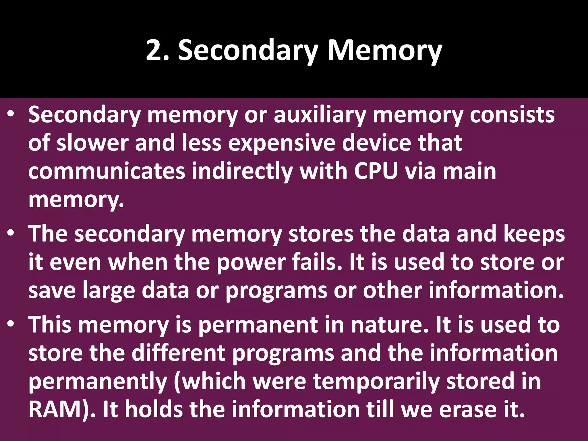 2. Secondary Memory • Secondary memory or auxiliary memory consists of slower and less expensive device that communicates indirectly with CPU via main memory. • The secondary memory stores the data and keeps it even when the power fails. It is used to store or save large data or programs or other information. • This memory is permanent in nature. It is used to store the different programs and the information permanently (which were temporarily stored in RAM). It holds the information till we erase it. 