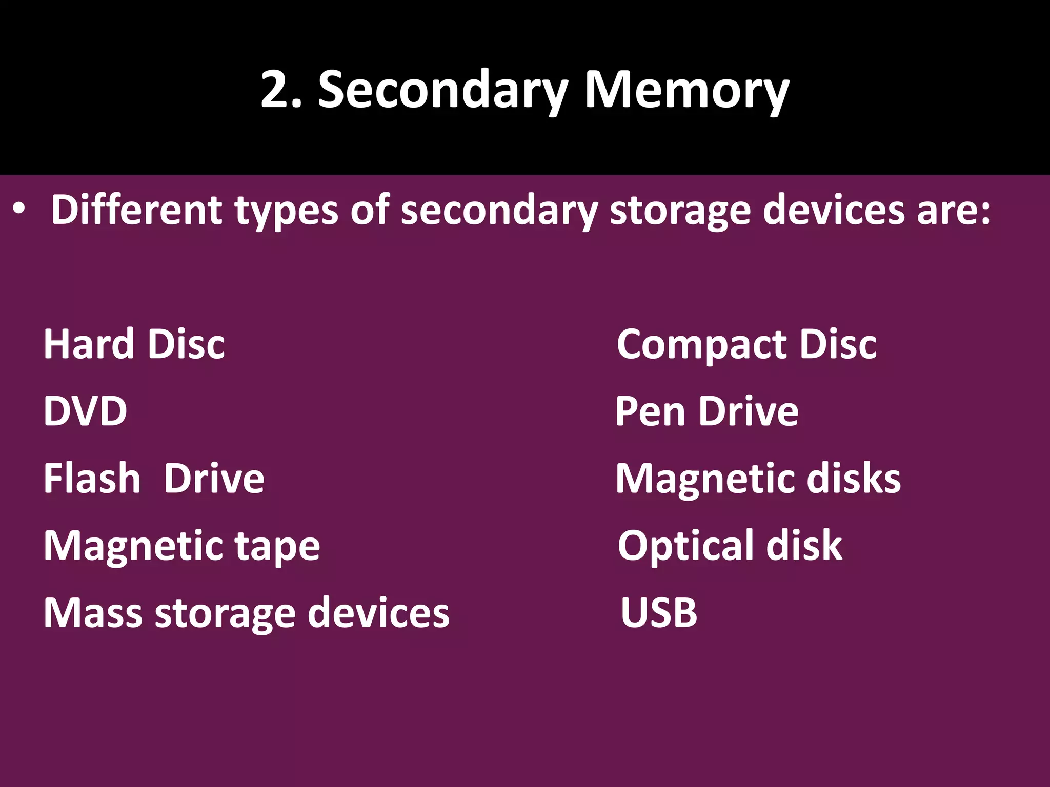 2. Secondary Memory • Different types of secondary storage devices are: Hard Disc Compact Disc DVD Pen Drive Flash Drive Magnetic disks Magnetic tape Optical disk Mass storage devices USB 