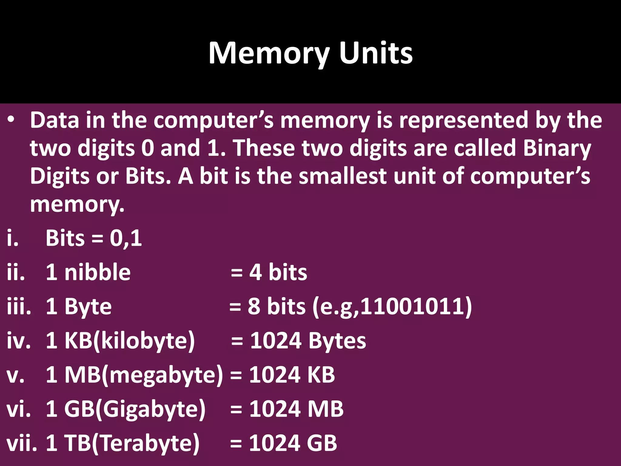 Memory Units • Data in the computer’s memory is represented by the two digits 0 and 1. These two digits are called Binary Digits or Bits. A bit is the smallest unit of computer’s memory. i. Bits = 0,1 ii. 1 nibble = 4 bits iii. 1 Byte = 8 bits (e.g,11001011) iv. 1 KB(kilobyte) = 1024 Bytes v. 1 MB(megabyte) = 1024 KB vi. 1 GB(Gigabyte) = 1024 MB vii. 1 TB(Terabyte) = 1024 GB 
