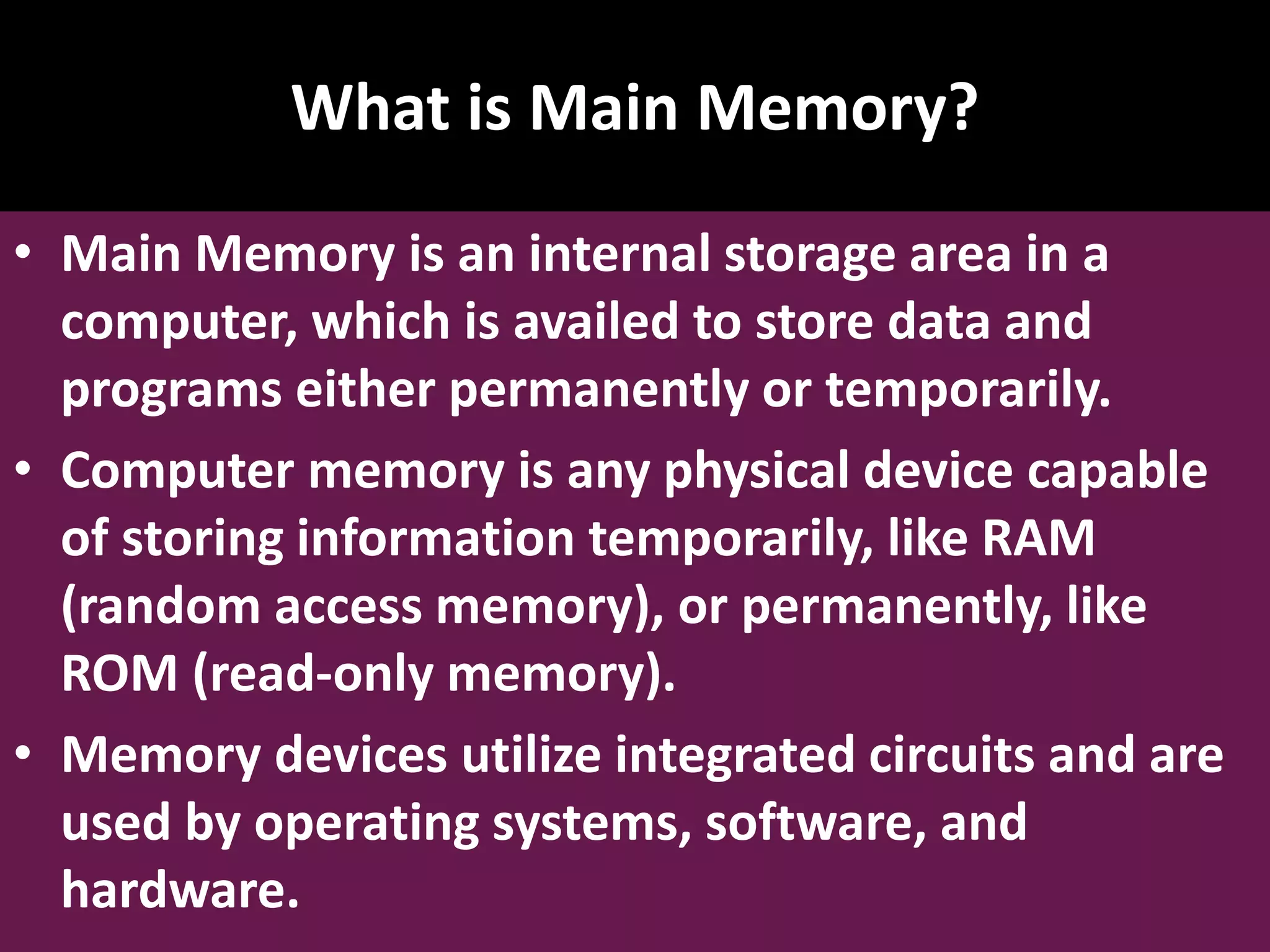 What is Main Memory? • Main Memory is an internal storage area in a computer, which is availed to store data and programs either permanently or temporarily. • Computer memory is any physical device capable of storing information temporarily, like RAM (random access memory), or permanently, like ROM (read-only memory). • Memory devices utilize integrated circuits and are used by operating systems, software, and hardware. 