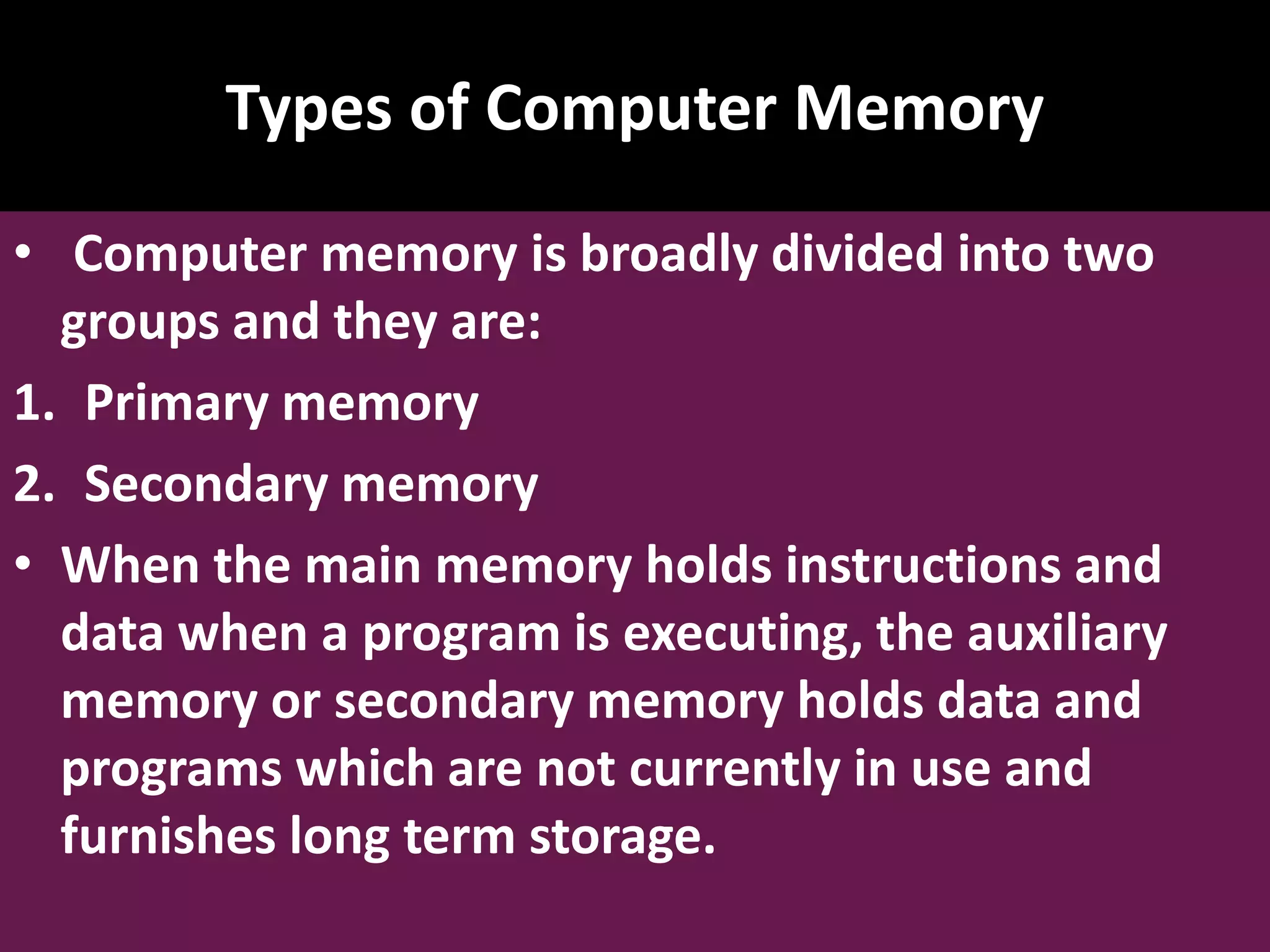 Types of Computer Memory • Computer memory is broadly divided into two groups and they are: 1. Primary memory 2. Secondary memory • When the main memory holds instructions and data when a program is executing, the auxiliary memory or secondary memory holds data and programs which are not currently in use and furnishes long term storage. 