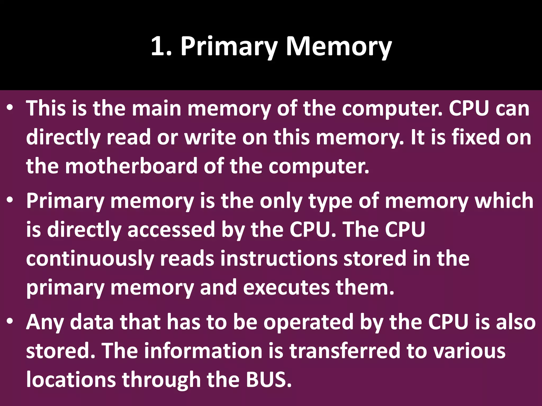 1. Primary Memory • This is the main memory of the computer. CPU can directly read or write on this memory. It is fixed on the motherboard of the computer. • Primary memory is the only type of memory which is directly accessed by the CPU. The CPU continuously reads instructions stored in the primary memory and executes them. • Any data that has to be operated by the CPU is also stored. The information is transferred to various locations through the BUS. 