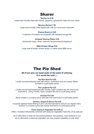 Sharer
Nachos (v) 6.95
Large bowl of tortilla chips with cheese, jalapeños, guacamole, salsa and sour cream
Mexican Nachos 7.95
Large bowl of tortilla chips topped with chilli con carne and mozzarella
Cheese Board (v) 9.95
A selection of cheese’s accompanied with oatcakes and garnish
Antipasti Sharing Platter 9.95
Continental meats, olives, rosemary faccacia bread & dipping oil
BBQ Chicken Wings 9.95
Large bowl of tender chicken wings in a sweet sticky BBQ sauce.

The Pie Shed
All of our pies are hand made at the point of ordering.
It is worth the wait…..
The Blue Bell Pie 9.95
Locally sourced tenderised beef with onions, mushrooms and rich creamy Stilton,
encased in a puff pastry parcel.
The Landlord Pie 9.25
Locally sourced beef tenderised with Timothy Taylor Landlord ale with onions and
mushrooms. Using Timothy Taylor Landlord Ale and in a puff pastry parcel.
Chicken Pie 8.95
Sliced chicken in a creamy sauce with leek and mushroom in a puff pastry parcel.
Chicken, Cheese & Bacon Pie 9.95
A popular specials board offering in 2013, we have decided to add it to our regular menu.
Chicken in a creamy sauce with cheese and bacon in a puff pastry parcel
Three Cheese & Vegetable Pie 8.95 (v)
Stilton, Cheddar & Mozzarella combined with seasonal vegetables make this a truly tasty pie
As an alternative to chips we have jacket potatoes, new potatoes, mash potatoes or rice
As an alternative to seasonal vegetables we have roasted vegetables or side salad

 