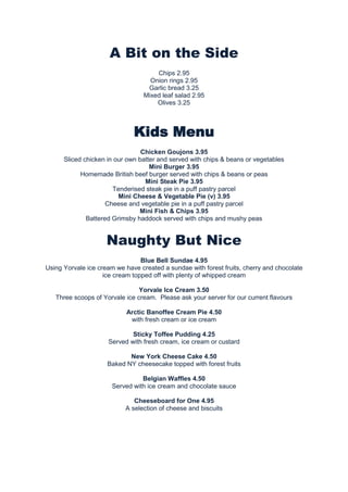 A Bit on the Side
Chips 2.95
Onion rings 2.95
Garlic bread 3.25
Mixed leaf salad 2.95
Olives 3.25

Kids Menu
Chicken Goujons 3.95
Sliced chicken in our own batter and served with chips & beans or vegetables
Mini Burger 3.95
Homemade British beef burger served with chips & beans or peas
Mini Steak Pie 3.95
Tenderised steak pie in a puff pastry parcel
Mini Cheese & Vegetable Pie (v) 3.95
Cheese and vegetable pie in a puff pastry parcel
Mini Fish & Chips 3.95
Battered Grimsby haddock served with chips and mushy peas

Naughty But Nice
Blue Bell Sundae 4.95
Using Yorvale ice cream we have created a sundae with forest fruits, cherry and chocolate
ice cream topped off with plenty of whipped cream
Yorvale Ice Cream 3.50
Three scoops of Yorvale ice cream. Please ask your server for our current flavours
Arctic Banoffee Cream Pie 4.50
with fresh cream or ice cream
Sticky Toffee Pudding 4.25
Served with fresh cream, ice cream or custard
New York Cheese Cake 4.50
Baked NY cheesecake topped with forest fruits
Belgian Waffles 4.50
Served with ice cream and chocolate sauce
Cheeseboard for One 4.95
A selection of cheese and biscuits

 