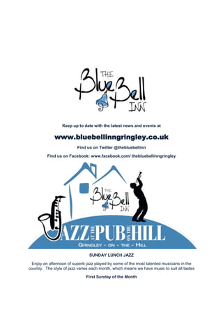 Keep up to date with the latest news and events at

www.bluebellinngringley.co.uk
Find us on Twitter @thebluebellinn
Find us on Facebook: www.facebook.com/ thebluebellinngringley

SUNDAY LUNCH JAZZ
Enjoy an afternoon of superb jazz played by some of the most talented musicians in the
country. The style of jazz varies each month, which means we have music to suit all tastes
First Sunday of the Month

 