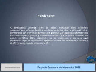 Introducción:


         A continuación veremos como se puede interactuar entre diferentes
         presentaciones, así como la utilización de herramientas tales como hipervínculos,
         animaciones con archivos de formato .swf, plantillas y en especial los formatos en
         los cuales se puede guardar y presentar un archivo, que en esta oportunidad fue
         creado en Office 2007, esperando que las propuestas y ejercicios aquí
         planteados, dejen de manifiesto lo aprendido durante las tutorías de la carrera y
         el reforzamiento durante el seminario 2011.




                                                                                              Menú


Daniel Marroquín IDE03104146
                                     Proyecto Seminario de Informática 2011
 