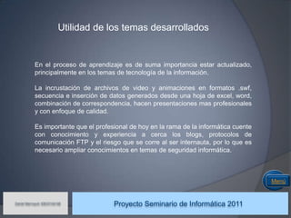 Utilidad de los temas desarrollados


            En el proceso de aprendizaje es de suma importancia estar actualizado,
            principalmente en los temas de tecnología de la información.

            La incrustación de archivos de video y animaciones en formatos .swf,
            secuencia e inserción de datos generados desde una hoja de excel, word,
            combinación de correspondencia, hacen presentaciones mas profesionales
            y con enfoque de calidad.

            Es importante que el profesional de hoy en la rama de la informática cuente
            con conocimiento y experiencia a cerca los blogs, protocolos de
            comunicación FTP y el riesgo que se corre al ser internauta, por lo que es
            necesario ampliar conocimientos en temas de seguridad informática.



                                                                                          Menú


Daniel Marroquín IDE03104146
                                       Proyecto Seminario de Informática 2011
 
