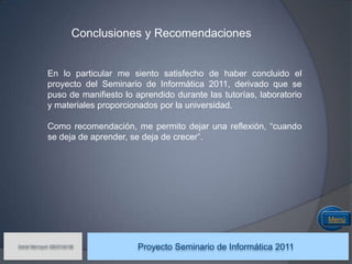 Conclusiones y Recomendaciones


              En lo particular me siento satisfecho de haber concluido el
              proyecto del Seminario de Informática 2011, derivado que se
              puso de manifiesto lo aprendido durante las tutorías, laboratorio
              y materiales proporcionados por la universidad.

              Como recomendación, me permito dejar una reflexión, “cuando
              se deja de aprender, se deja de crecer”.




                                                                                  Menú


Daniel Marroquín IDE03104146
                                     Proyecto Seminario de Informática 2011
 