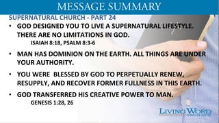 SUPERNATURAL	
  CHURCH	
  -­‐	
  PART	
  24	
  
•  GOD	
  DESIGNED	
  YOU	
  TO	
  LIVE	
  A	
  SUPERNATURAL	
  LIFESTYLE.	
  
THERE	
  ARE	
  NO	
  LIMITATIONS	
  IN	
  GOD.	
  	
  
ISAIAH	
  8:18,	
  PSALM	
  8:3-­‐6	
  	
  	
  
•  MAN	
  HAS	
  DOMINION	
  ON	
  THE	
  EARTH.	
  ALL	
  THINGS	
  ARE	
  UNDER	
  
YOUR	
  AUTHORITY.	
  	
  
•  YOU	
  WERE	
  	
  BLESSED	
  BY	
  GOD	
  TO	
  PERPETUALLY	
  RENEW,	
  
RESUPPLY,	
  AND	
  RECOVER	
  FORMER	
  FULLNESS	
  IN	
  THIS	
  EARTH.	
  	
  	
  
•  GOD	
  TRANSFERRED	
  HIS	
  CREATIVE	
  POWER	
  TO	
  MAN.	
  
	
  GENESIS	
  1:28,	
  26	
  	
  
 