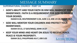 SUPERNATURAL	
  CHURCH	
  -­‐	
  PART	
  24	
  
	
  
•  GOD’S	
  ABILITY	
  AND	
  YOUR	
  FAITH	
  IN	
  HIM	
  WILL	
  MANIFEST	
  YOUR	
  
INHERITANCE.	
  FAITH	
  IS	
  A	
  REQUIREMENT	
  FOR	
  GOD	
  TO	
  DELIVER	
  
YOUR	
  DESIRES.	
  
	
  ISAIAH	
  8:18,	
  DEUTERONOMY	
  2:24,	
  JUDE	
  1:3,	
  JOB	
  1:9-­‐10,	
  PSALM	
  34:7	
  	
  
	
  
•  GOD	
  WILL	
  MENTOR	
  YOUR	
  CHILDREN	
  AND	
  PROTECT	
  YOUR	
  
INHERITANCE.	
  	
  	
  
	
  ISAIAH	
  54:13,	
  17	
  (KJV/MSG);	
  JOHN	
  14:27	
  
	
  
•  KEEP	
  YOUR	
  MIND	
  AND	
  HEART	
  ON	
  JESUS	
  TO	
  RECEIVE	
  PEACE.	
  
PEACE	
  IS	
  YOUR	
  PROSPERITY.	
  
	
  ISAIAH	
  26:3,	
  PHILIPPIANS	
  4:6-­‐7,	
  JOB	
  3:25	
  
 