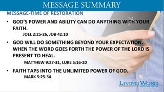 MESSAGE-­‐TIME	
  OF	
  RESTORATION	
  
	
  
•  GOD’S	
  POWER	
  AND	
  ABILITY	
  CAN	
  DO	
  ANYTHING	
  WITH	
  YOUR	
  
FAITH.	
  
	
  JOEL	
  2:25-­‐26,	
  JOB	
  42:10	
  	
  
	
  
•  GOD	
  WILL	
  DO	
  SOMETHING	
  BEYOND	
  YOUR	
  EXPECTATION.	
  
WHEN	
  THE	
  WORD	
  GOES	
  FORTH	
  THE	
  POWER	
  OF	
  THE	
  LORD	
  IS	
  
PRESENT	
  TO	
  HEAL.	
  	
  
	
  	
  MATTHEW	
  9:27-­‐31,	
  LUKE	
  5:16-­‐20	
  
•  FAITH	
  TAPS	
  INTO	
  THE	
  UNLIMITED	
  POWER	
  OF	
  GOD.	
  
	
   	
  	
  MARK	
  5:25-­‐34	
  
	
  
	
  
 
