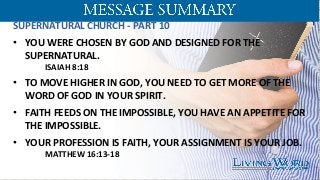 SUPERNATURAL	
  CHURCH	
  -­‐	
  PART	
  10	
  
	
  
•  YOU	
  WERE	
  CHOSEN	
  BY	
  GOD	
  AND	
  DESIGNED	
  FOR	
  THE	
  
SUPERNATURAL.	
  	
  	
  
	
  ISAIAH	
  8:18	
  	
  
	
  
•  TO	
  MOVE	
  HIGHER	
  IN	
  GOD,	
  YOU	
  NEED	
  TO	
  GET	
  MORE	
  OF	
  THE	
  
WORD	
  OF	
  GOD	
  IN	
  YOUR	
  SPIRIT.	
  	
  
•  FAITH	
  FEEDS	
  ON	
  THE	
  IMPOSSIBLE,	
  YOU	
  HAVE	
  AN	
  APPETITE	
  FOR	
  
THE	
  IMPOSSIBLE.	
  	
  
•  YOUR	
  PROFESSION	
  IS	
  FAITH,	
  YOUR	
  ASSIGNMENT	
  IS	
  YOUR	
  JOB.	
  
	
  MATTHEW	
  16:13-­‐18	
  
	
  
 