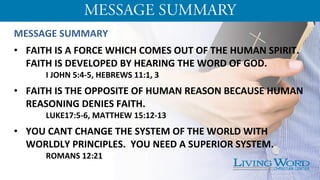 MESSAGE	
  SUMMARY	
  
	
  
•  FAITH	
  IS	
  A	
  FORCE	
  WHICH	
  COMES	
  OUT	
  OF	
  THE	
  HUMAN	
  SPIRIT.	
  
FAITH	
  IS	
  DEVELOPED	
  BY	
  HEARING	
  THE	
  WORD	
  OF	
  GOD.	
  	
  
	
  I	
  JOHN	
  5:4-­‐5,	
  HEBREWS	
  11:1,	
  3	
  
	
  
•  FAITH	
  IS	
  THE	
  OPPOSITE	
  OF	
  HUMAN	
  REASON	
  BECAUSE	
  HUMAN	
  
REASONING	
  DENIES	
  FAITH.	
  
	
  LUKE17:5-­‐6,	
  MATTHEW	
  15:12-­‐13	
  
	
  
•  YOU	
  CANT	
  CHANGE	
  THE	
  SYSTEM	
  OF	
  THE	
  WORLD	
  WITH	
  
WORLDLY	
  PRINCIPLES.	
  	
  YOU	
  NEED	
  A	
  SUPERIOR	
  SYSTEM.	
  
	
   	
  ROMANS	
  12:21	
  
	
  
 