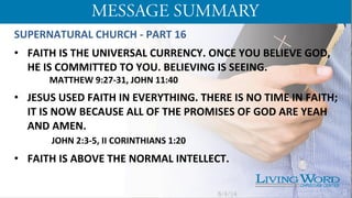 SUPERNATURAL	
  CHURCH	
  -­‐	
  PART	
  16	
  
	
  
•  FAITH	
  IS	
  THE	
  UNIVERSAL	
  CURRENCY.	
  ONCE	
  YOU	
  BELIEVE	
  GOD,	
  
HE	
  IS	
  COMMITTED	
  TO	
  YOU.	
  BELIEVING	
  IS	
  SEEING.	
  
	
  MATTHEW	
  9:27-­‐31,	
  JOHN	
  11:40	
  
	
  
•  JESUS	
  USED	
  FAITH	
  IN	
  EVERYTHING.	
  THERE	
  IS	
  NO	
  TIME	
  IN	
  FAITH;	
  
IT	
  IS	
  NOW	
  BECAUSE	
  ALL	
  OF	
  THE	
  PROMISES	
  OF	
  GOD	
  ARE	
  YEAH	
  
AND	
  AMEN.	
  
	
  	
  JOHN	
  2:3-­‐5,	
  II	
  CORINTHIANS	
  1:20	
  
	
  
•  FAITH	
  IS	
  ABOVE	
  THE	
  NORMAL	
  INTELLECT.	
  	
   	
  	
  
	
  	
  	
  	
  	
  	
  	
  	
  	
  	
  	
  	
  	
  	
  	
  	
  	
  	
  
	
  
	
  
5/4/14 3
 