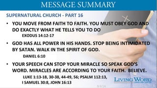 SUPERNATURAL	
  CHURCH	
  -­‐	
  PART	
  16	
  
	
  
•  YOU	
  MOVE	
  FROM	
  FAITH	
  TO	
  FAITH.	
  YOU	
  MUST	
  OBEY	
  GOD	
  AND	
  
DO	
  EXACTLY	
  WHAT	
  HE	
  TELLS	
  YOU	
  TO	
  DO	
  
	
  EXODUS	
  14:12-­‐17	
  	
  
	
  
•  GOD	
  HAS	
  ALL	
  POWER	
  IN	
  HIS	
  HANDS.	
  STOP	
  BEING	
  INTIMIDATED	
  
BY	
  SATAN.	
  WALK	
  IN	
  THE	
  SPIRIT	
  OF	
  GOD.	
  	
  
	
  	
  DANIEL	
  6:10	
  
	
  
•  YOUR	
  SPEECH	
  CAN	
  STOP	
  YOUR	
  MIRACLE	
  SO	
  SPEAK	
  GOD’S	
  
WORD.	
  MIRACLES	
  ARE	
  ACCORDING	
  TO	
  YOUR	
  FAITH.	
  	
  BELIEVE.	
  
	
  	
  LUKE	
  1:13-­‐18,	
  30-­‐38,	
  44-­‐49,	
  56;	
  PSALM	
  112:13,	
  	
  
	
  I	
  SAMUEL	
  30:8,	
  JOHN	
  16:13	
  
	
   5/4/14 4
 