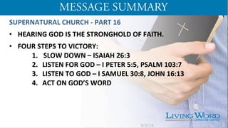 SUPERNATURAL	
  CHURCH	
  -­‐	
  PART	
  16	
  
	
  
•  HEARING	
  GOD	
  IS	
  THE	
  STRONGHOLD	
  OF	
  FAITH.	
  
•  FOUR	
  STEPS	
  TO	
  VICTORY:	
  	
  
1. 	
   SLOW	
  DOWN	
  –	
  ISAIAH	
  26:3	
  
2.  LISTEN	
  FOR	
  GOD	
  –	
  I	
  PETER	
  5:5,	
  PSALM	
  103:7	
  
3.  LISTEN	
  TO	
  GOD	
  –	
  I	
  SAMUEL	
  30:8,	
  JOHN	
  16:13	
  
4.  ACT	
  ON	
  GOD’S	
  WORD	
  	
  
	
  
	
  
5/4/14 5
 