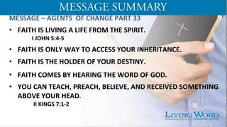 MESSAGE	
  –	
  AGENTS	
  	
  OF	
  CHANGE	
  PART	
  33	
  
	
  
•  FAITH	
  IS	
  LIVING	
  A	
  LIFE	
  FROM	
  THE	
  SPIRIT.	
  	
  
	
  I	
  JOHN	
  5:4-­‐5	
  
	
  
•  FAITH	
  IS	
  ONLY	
  WAY	
  TO	
  ACCESS	
  YOUR	
  INHERITANCE.	
  
	
  
•  FAITH	
  IS	
  THE	
  HOLDER	
  OF	
  YOUR	
  DESTINY.	
  
	
  
	
  
•  FAITH	
  COMES	
  BY	
  HEARING	
  THE	
  WORD	
  OF	
  GOD.	
  
	
  
•  YOU	
  CAN	
  TEACH,	
  PREACH,	
  BELIEVE,	
  AND	
  RECEIVED	
  SOMETHING	
  
ABOVE	
  YOUR	
  HEAD.	
  	
  	
  	
  	
  	
  	
  	
  	
  	
  	
  	
  	
  	
  
	
  	
  	
  	
  	
  	
  	
  	
  	
  	
  	
  	
  	
  	
  	
  	
  	
  II	
  KINGS	
  7:1-­‐2	
  
	
  
	
  
 