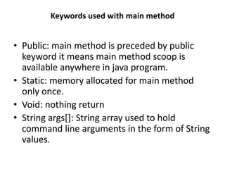Keywords used with main method
• Public: main method is preceded by public
keyword it means main method scoop is
available anywhere in java program.
• Static: memory allocated for main method
only once.
• Void: nothing return
• String args[]: String array used to hold
command line arguments in the form of String
values.
 