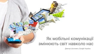 Confidential + Proprietary
Як мобільні комунікації
змінюють світ навколо нас
Дмитро Шоломко, Google Україна
 