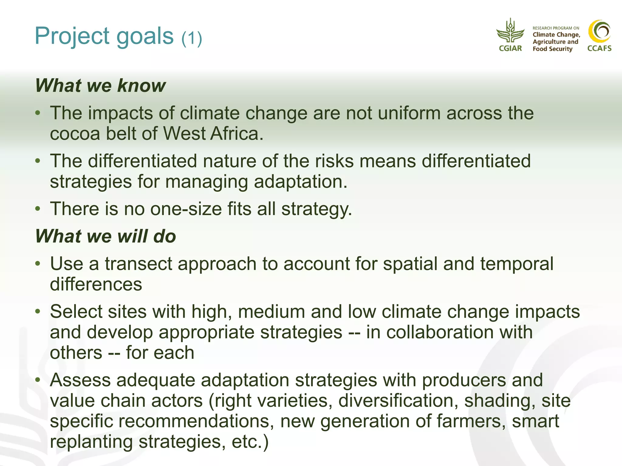 Project goals (1)
What we know
• The impacts of climate change are not uniform across the
cocoa belt of West Africa.
• The differentiated nature of the risks means differentiated
strategies for managing adaptation.
• There is no one-size fits all strategy.
What we will do
• Use a transect approach to account for spatial and temporal
differences
• Select sites with high, medium and low climate change impacts
and develop appropriate strategies -- in collaboration with
others -- for each
• Assess adequate adaptation strategies with producers and
value chain actors (right varieties, diversification, shading, site
specific recommendations, new generation of farmers, smart
replanting strategies, etc.)
 