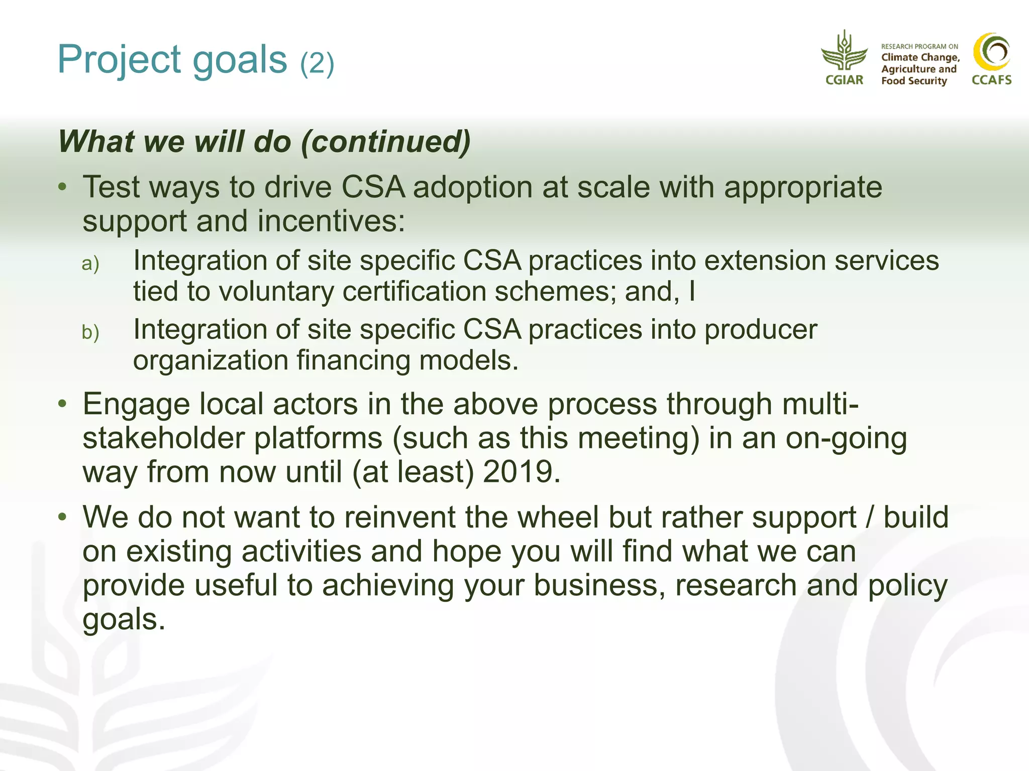 Project goals (2)
What we will do (continued)
• Test ways to drive CSA adoption at scale with appropriate
support and incentives:
a) Integration of site specific CSA practices into extension services
tied to voluntary certification schemes; and, I
b) Integration of site specific CSA practices into producer
organization financing models.
• Engage local actors in the above process through multi-
stakeholder platforms (such as this meeting) in an on-going
way from now until (at least) 2019.
• We do not want to reinvent the wheel but rather support / build
on existing activities and hope you will find what we can
provide useful to achieving your business, research and policy
goals.
 