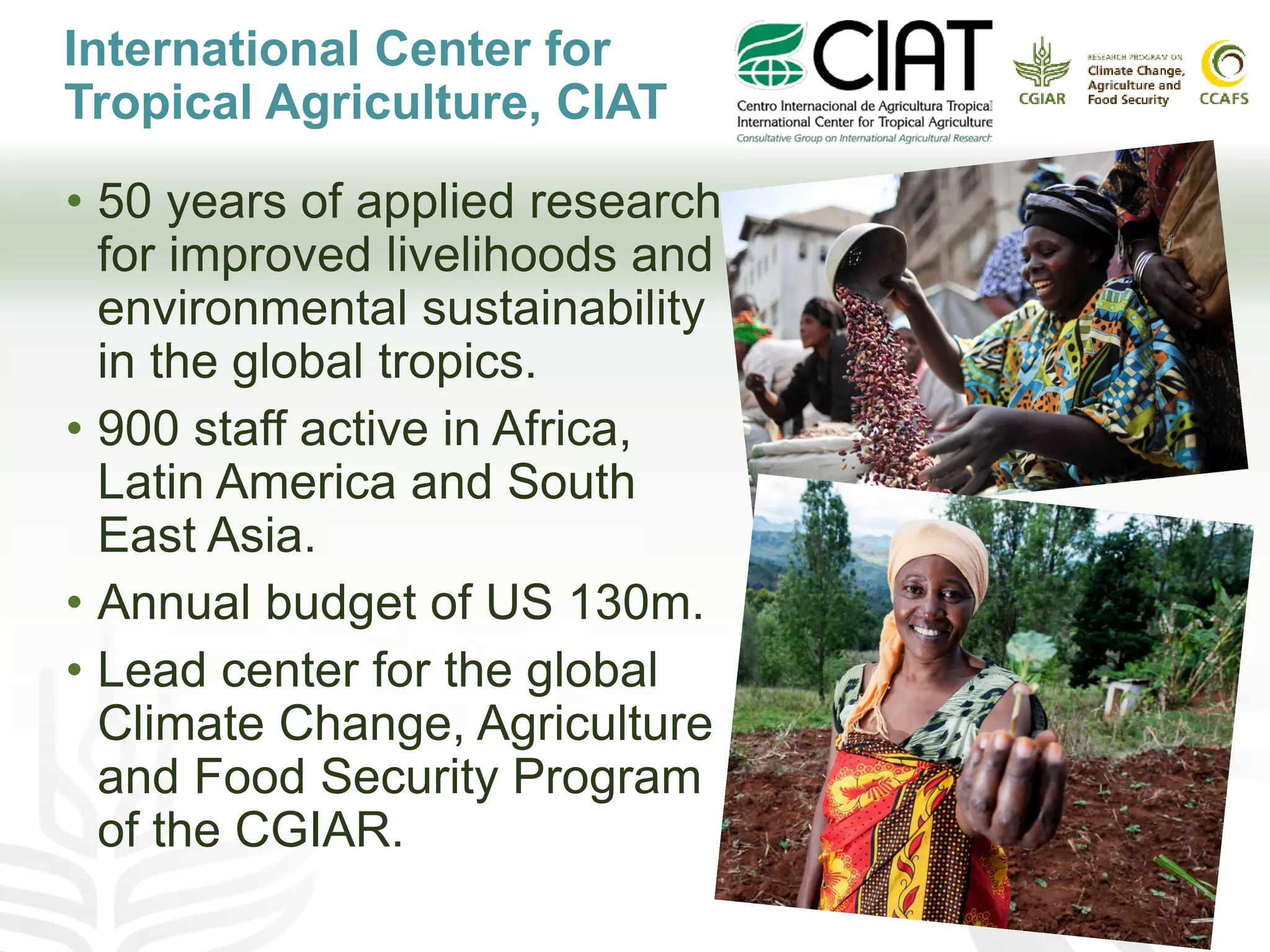 International Center for
Tropical Agriculture, CIAT
• 50 years of applied research
for improved livelihoods and
environmental sustainability
in the global tropics.
• 900 staff active in Africa,
Latin America and South
East Asia.
• Annual budget of US 130m.
• Lead center for the global
Climate Change, Agriculture
and Food Security Program
of the CGIAR.
 