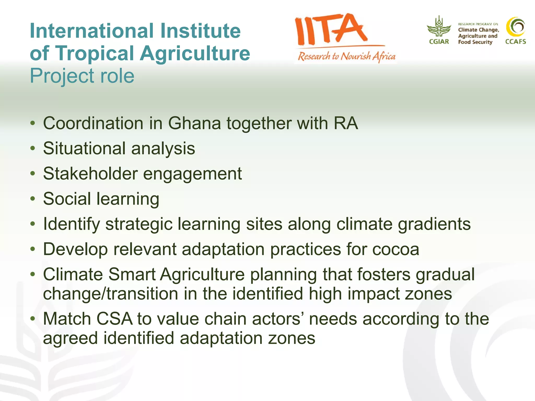 International Institute
of Tropical Agriculture
Project role
• Coordination in Ghana together with RA
• Situational analysis
• Stakeholder engagement
• Social learning
• Identify strategic learning sites along climate gradients
• Develop relevant adaptation practices for cocoa
• Climate Smart Agriculture planning that fosters gradual
change/transition in the identified high impact zones
• Match CSA to value chain actors’ needs according to the
agreed identified adaptation zones
 