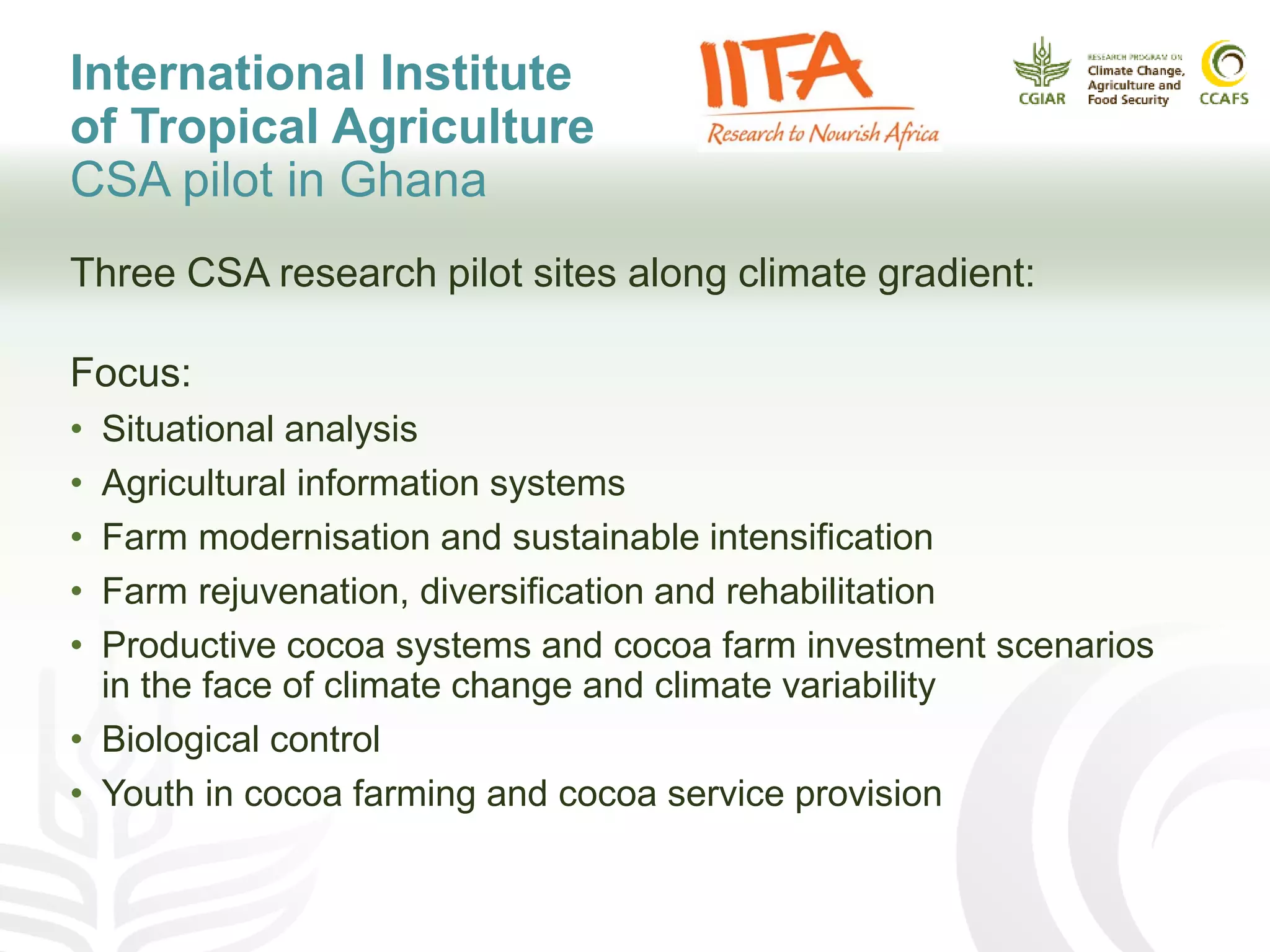 International Institute
of Tropical Agriculture
CSA pilot in Ghana
Three CSA research pilot sites along climate gradient:
Focus:
• Situational analysis
• Agricultural information systems
• Farm modernisation and sustainable intensification
• Farm rejuvenation, diversification and rehabilitation
• Productive cocoa systems and cocoa farm investment scenarios
in the face of climate change and climate variability
• Biological control
• Youth in cocoa farming and cocoa service provision
 