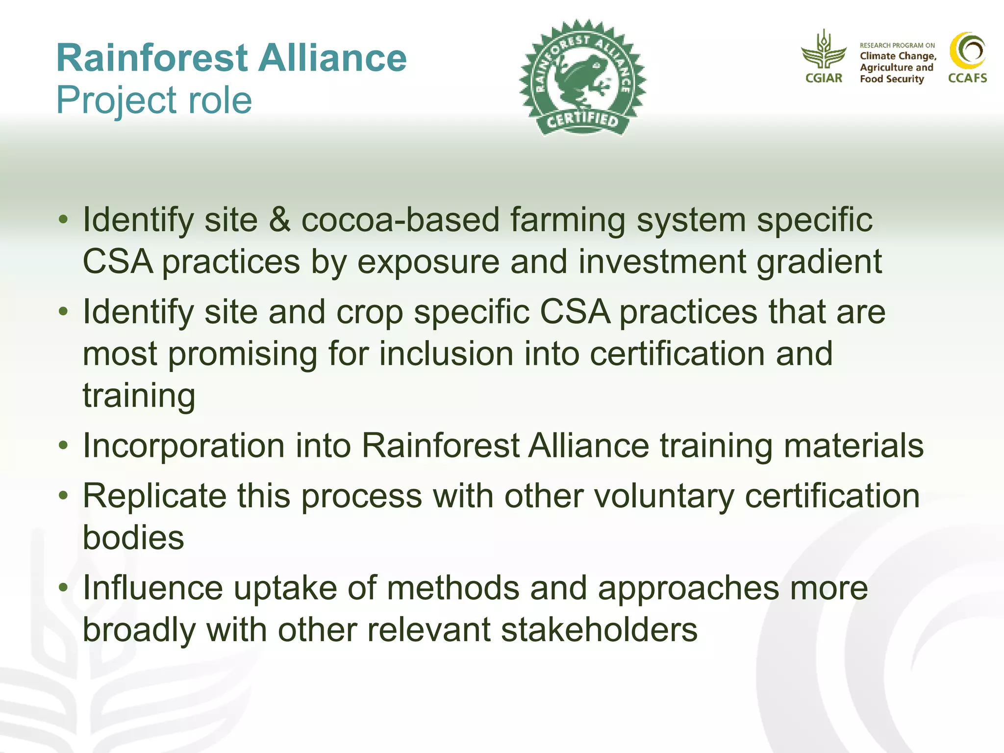 Rainforest Alliance
Project role
• Identify site & cocoa-based farming system specific
CSA practices by exposure and investment gradient
• Identify site and crop specific CSA practices that are
most promising for inclusion into certification and
training
• Incorporation into Rainforest Alliance training materials
• Replicate this process with other voluntary certification
bodies
• Influence uptake of methods and approaches more
broadly with other relevant stakeholders
 
