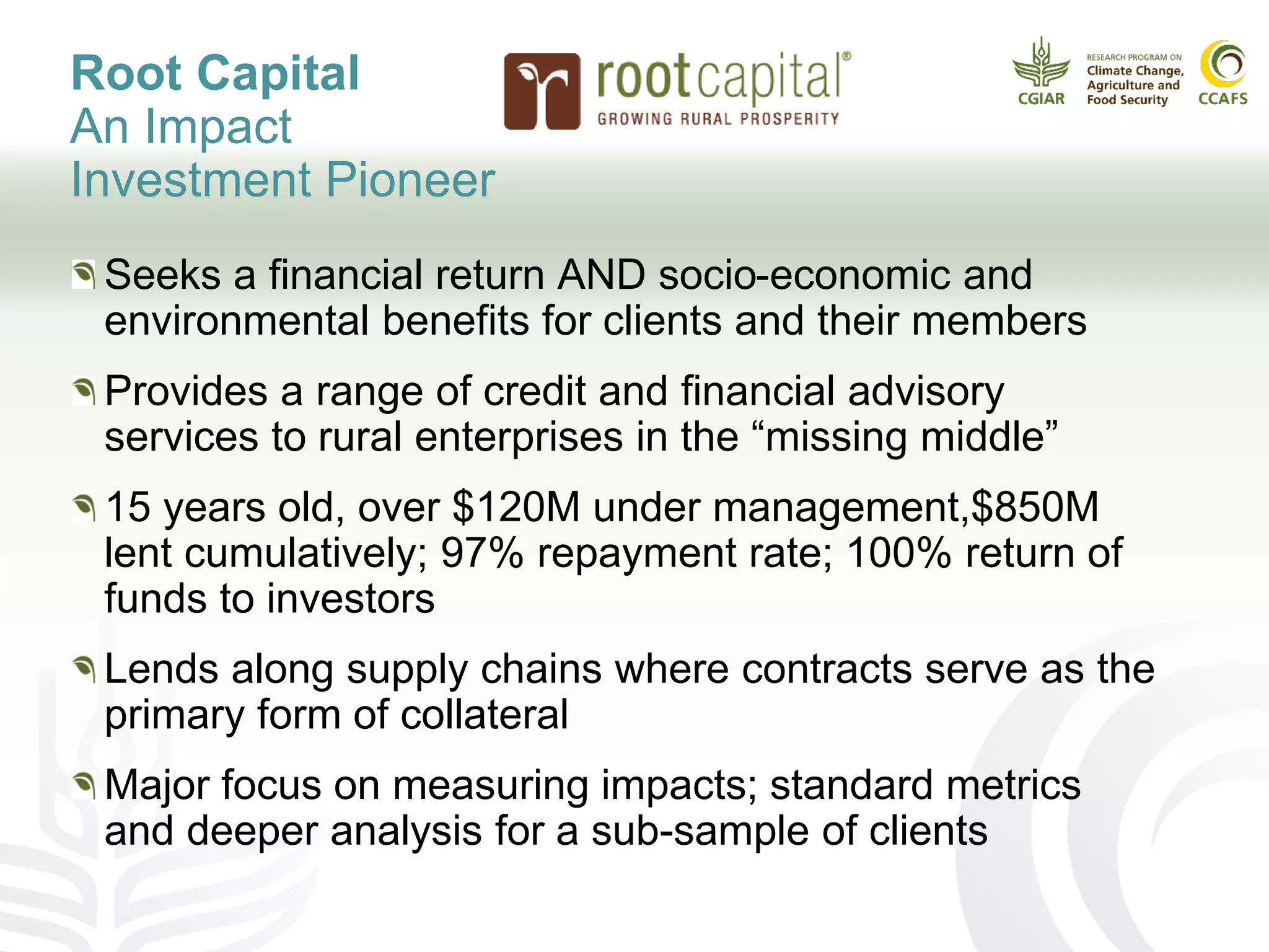 Root Capital
An Impact
Investment Pioneer
Seeks a financial return AND socio-economic and
environmental benefits for clients and their members
Provides a range of credit and financial advisory
services to rural enterprises in the “missing middle”
15 years old, over $120M under management,$850M
lent cumulatively; 97% repayment rate; 100% return of
funds to investors
Lends along supply chains where contracts serve as the
primary form of collateral
Major focus on measuring impacts; standard metrics
and deeper analysis for a sub-sample of clients
 