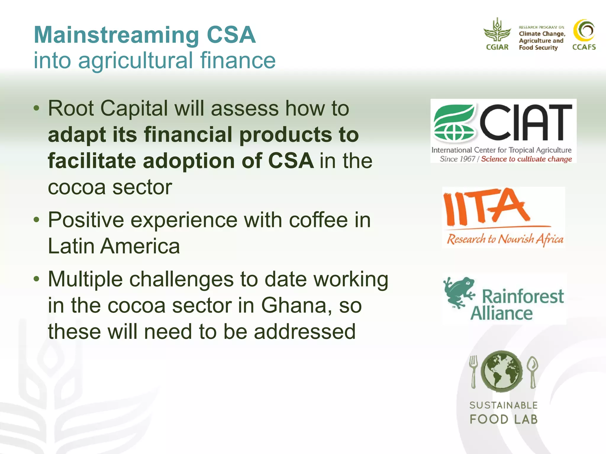 Mainstreaming CSA
into agricultural finance
• Root Capital will assess how to
adapt its financial products to
facilitate adoption of CSA in the
cocoa sector
• Positive experience with coffee in
Latin America
• Multiple challenges to date working
in the cocoa sector in Ghana, so
these will need to be addressed
 