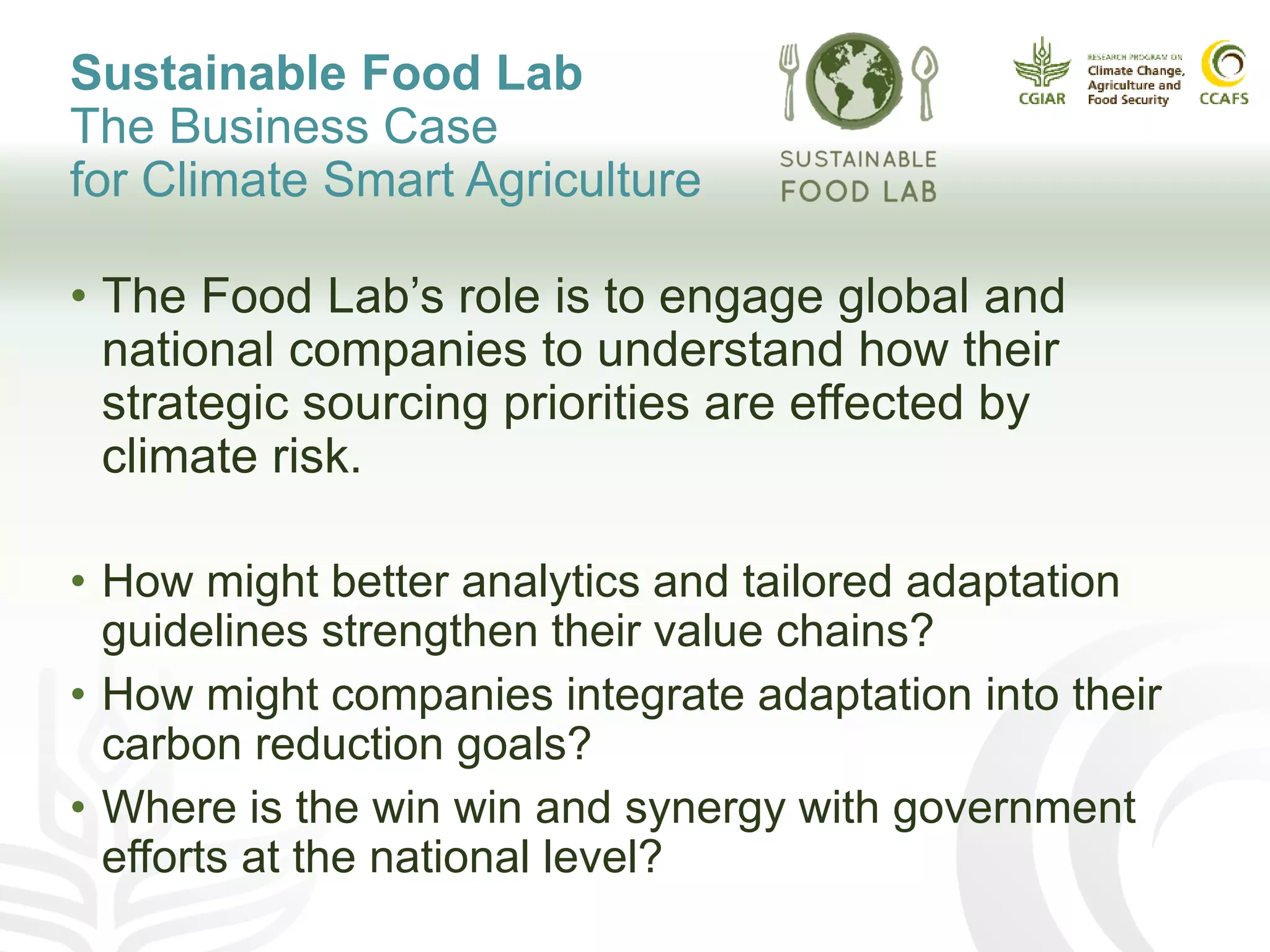 Sustainable Food Lab
The Business Case
for Climate Smart Agriculture
• The Food Lab’s role is to engage global and
national companies to understand how their
strategic sourcing priorities are effected by
climate risk.
• How might better analytics and tailored adaptation
guidelines strengthen their value chains?
• How might companies integrate adaptation into their
carbon reduction goals?
• Where is the win win and synergy with government
efforts at the national level?
 