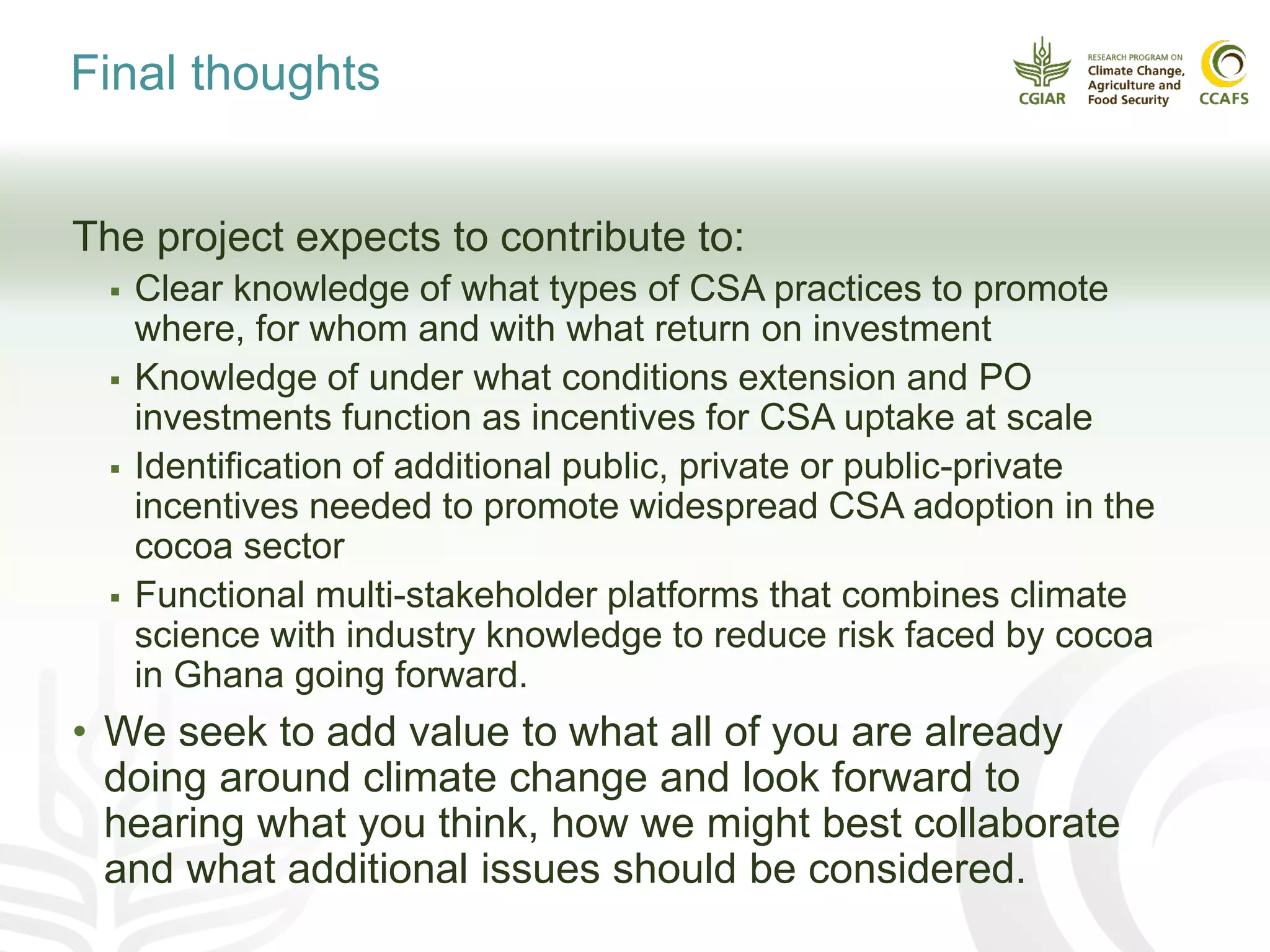 Final thoughts
The project expects to contribute to:
 Clear knowledge of what types of CSA practices to promote
where, for whom and with what return on investment
 Knowledge of under what conditions extension and PO
investments function as incentives for CSA uptake at scale
 Identification of additional public, private or public-private
incentives needed to promote widespread CSA adoption in the
cocoa sector
 Functional multi-stakeholder platforms that combines climate
science with industry knowledge to reduce risk faced by cocoa
in Ghana going forward.
• We seek to add value to what all of you are already
doing around climate change and look forward to
hearing what you think, how we might best collaborate
and what additional issues should be considered.
 