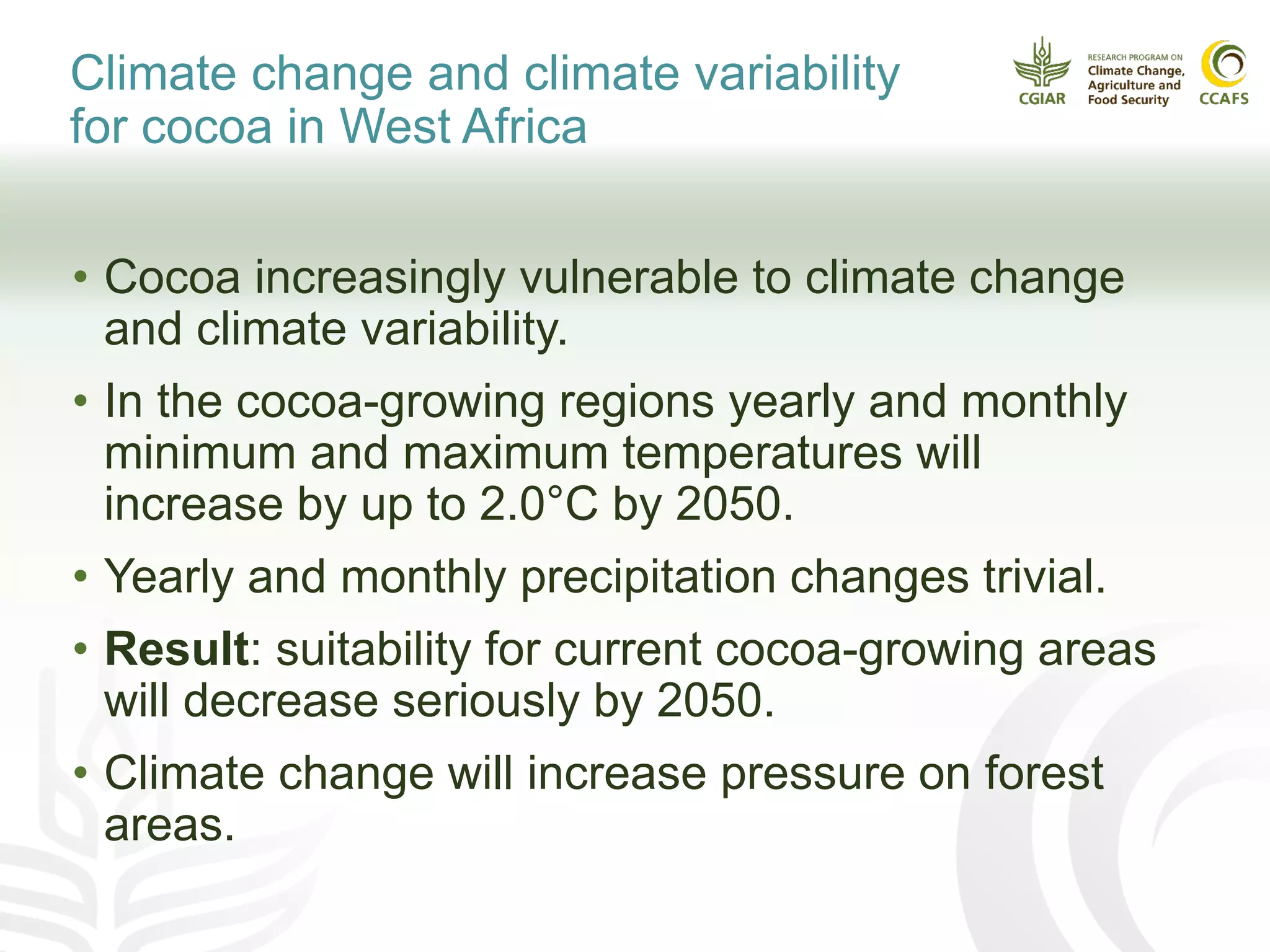 Climate change and climate variability
for cocoa in West Africa
• Cocoa increasingly vulnerable to climate change
and climate variability.
• In the cocoa-growing regions yearly and monthly
minimum and maximum temperatures will
increase by up to 2.0°C by 2050.
• Yearly and monthly precipitation changes trivial.
• Result: suitability for current cocoa-growing areas
will decrease seriously by 2050.
• Climate change will increase pressure on forest
areas.
 