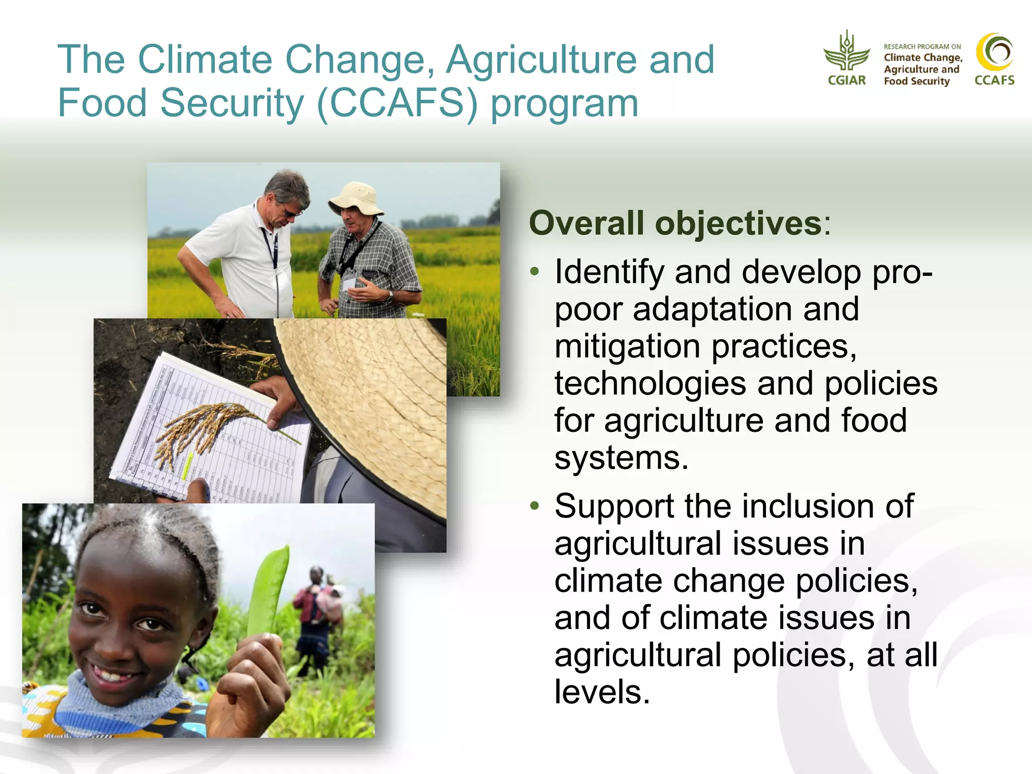 Overall objectives:
• Identify and develop pro-
poor adaptation and
mitigation practices,
technologies and policies
for agriculture and food
systems.
• Support the inclusion of
agricultural issues in
climate change policies,
and of climate issues in
agricultural policies, at all
levels.
The Climate Change, Agriculture and
Food Security (CCAFS) program
 