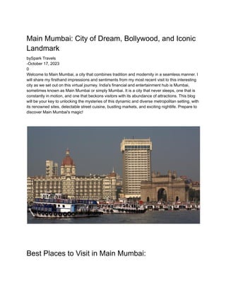 Main Mumbai: City of Dream, Bollywood, and Iconic
Landmark
bySpark Travels
-October 17, 2023
0
Welcome to Main Mumbai, a city that combines tradition and modernity in a seamless manner. I
will share my firsthand impressions and sentiments from my most recent visit to this interesting
city as we set out on this virtual journey. India's financial and entertainment hub is Mumbai,
sometimes known as Main Mumbai or simply Mumbai. It is a city that never sleeps, one that is
constantly in motion, and one that beckons visitors with its abundance of attractions. This blog
will be your key to unlocking the mysteries of this dynamic and diverse metropolitan setting, with
its renowned sites, delectable street cuisine, bustling markets, and exciting nightlife. Prepare to
discover Main Mumbai's magic!
Best Places to Visit in Main Mumbai:
 