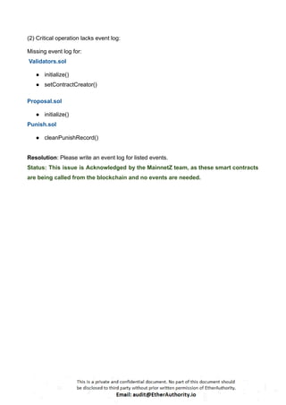 (2) Critical operation lacks event log:
Missing event log for:
Validators.sol
● initialize()
● setContractCreator()
Proposal.sol
● initialize()
Punish.sol
● cleanPunishRecord()
Resolution: Please write an event log for listed events.
Status: This issue is Acknowledged by the MainnetZ team, as these smart contracts
are being called from the blockchain and no events are needed.
 