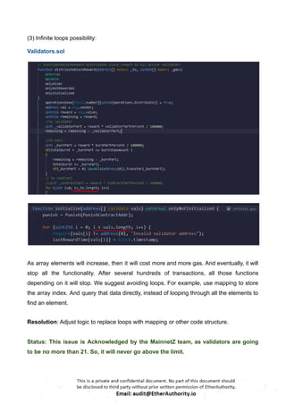 (3) Infinite loops possibility:
Validators.sol
As array elements will increase, then it will cost more and more gas. And eventually, it will
stop all the functionality. After several hundreds of transactions, all those functions
depending on it will stop. We suggest avoiding loops. For example, use mapping to store
the array index. And query that data directly, instead of looping through all the elements to
find an element.
Resolution: Adjust logic to replace loops with mapping or other code structure.
Status: This issue is Acknowledged by the MainnetZ team, as validators are going
to be no more than 21. So, it will never go above the limit.
 