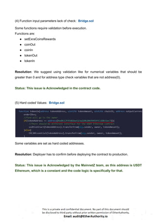 (4) Function input parameters lack of check: Bridge.sol
Some functions require validation before execution.
Functions are:
● setExraCoinsRewards
● coinOut
● coinIn
● tokenOut
● tokenIn
Resolution: We suggest using validation like for numerical variables that should be
greater than 0 and for address type check variables that are not address(0).
Status: This issue is Acknowledged in the contract code.
(5) Hard coded Values: Bridge.sol
Some variables are set as hard coded addresses.
Resolution: Deployer has to confirm before deploying the contract to production.
Status: This issue is Acknowledged by the MainnetZ team, as this address is USDT
Ethereum, which is a constant and the code logic is specifically for that.
 