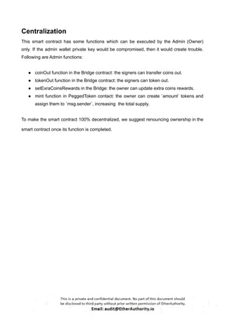 Centralization
This smart contract has some functions which can be executed by the Admin (Owner)
only. If the admin wallet private key would be compromised, then it would create trouble.
Following are Admin functions:
● coinOut function in the Bridge contract: the signers can transfer coins out.
● tokenOut function in the Bridge contract: the signers can token out.
● setExraCoinsRewards in the Bridge: the owner can update extra coins rewards.
● mint function in PeggedToken contact: the owner can create `amount` tokens and
assign them to `msg.sender`, increasing the total supply.
To make the smart contract 100% decentralized, we suggest renouncing ownership in the
smart contract once its function is completed.
 